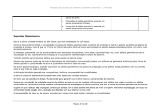 Programa da Disciplina de Desenho e Geometria Descritiva – 11ª Classe
Página 27 de 28
planos de perfil;
Projecções de sólido geométrico assentes em
planos projectantes frontais;
Projecções de sólido geométrico assentes em
planos projectantes horizontais;
Sugestões Metodológicas
Esta é a última unidade temática da 11ª classe, que será completada na 12ª classe.
Como se disse anteriormente, a visualização no espaço de sólidos assentes sobre os planos de projecção e sobre os planos paralelos aos planos de
projecção é simples, tanto é que no 1º ciclo do Ensino Secunário Geral já houve oportunidade do estudo desses conteúdos embora com outro nível
de aprofundamento.
O professor juntamente com os alunos poderão usar elementos recuperáveis, como latas, caixinhas bolas, etc, como sólidos geométricos para a
visualização do seu posicionamento no espaço e a sua posterior representação no plano do desenho.
Também poderão ser produzidos sólidos que serão usados na sala de aulas.
Sempre que possivel poder-se recorrer às tecnologias de informação e comunicação (videos, um software de geometria dinâmica) como forma de
melhor garantir a compreensão do aluno e igualmente motivá-lo cada vez mais.
Os alunos pequenos grupos, poderão posicionair os sólidos geométricos nos planos de projecção ou nos planos a eles paralelos e ver no concreto
como é que ficam as suas projecções.
A utilização de sólidos geométricos transparêntes, facilita a compreensão das invisibilidades.
A ideia do contorno aparente deverá estar bem clara neste esta unidade temática.
Um bom uso de cada tipo de traço é fundamental para garantir uma melhor leitura e compreensão do desenho.
Sugere-se a simulação da realidade espacial dos sólidos através do uso de modelos tridimensionais dos sólidos que podem consistir em sólidos
construídos em cartolina ou outros modelos tridimensionais de embalagens de vários produtos que tem a forma dos sólidos geométricos em estudo.
Sugere-se que o estudo das projecções comece por sólidos com a base assente em planos de nível o no plano horizontal de projecção por causa da
similaridade desta posição com a posição dos objectos com que lidamos no dia a dia.
A representação de faces ou de arestas pintadas com varias cores pode ajudar a estudar as invisibilidades.
 