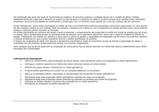Programa da Disciplina de Desenho e Geometria Descritiva – 11ª Classe
Página 28 de 28
Na planificação das aulas das aulas de transmissão da matéria e de exercícios práticos o professor devera ter o cuidado de definir medidas
adequadas tendo em conta que o tamanho do quadro da sala de aulas e o tamanho do caderno do aluno porque se as medidas forem demasiado
pequenas o aluno terá dificuldades de compreender a construção, com um tamanho muito grande há o risco de o espaço não ser suficiente.
Existe interesse de o aluno antes de projectar um sólido se munir de conhecimentos teóricos pertinentes, porque sem estes existe um risco grande
de não conseguir resolve-lo com sucesso. Pode-se comparar o desenho com a física ou com a matemática ou outras ciências onde o aluno antes de
resolver o exercício preciso conhecer as fórmulas.
Os sólidos planificados em cartolina vão ajudar o aluno a visualizar o comportamento das projecções do sólido em função da posição que ele ocupa
no espaço. Isto e fundamental porque no primeiras aulas de contacto com a geometria descritiva o aluno não e capaz de imaginar os sólidos no
espaço. Trabalhando com sólidos em cartolina o aluno pouco a pouco ira ganhar a capacidade de imaginação que lhe levara nos próximos capítulos
a resolver problemas em que e quase impossível recorrer a sólidos planificados na cartolina.
O esboço das projecções do sólido com recurso a perspectiva axonometrica revela-se importante na fase de estudo e organização de ideias, e
importante que ele aconteça na fase preliminar porque e um auxiliar indispensável.
Será vantajoso que os alunos desenhem as projecções de varias planas figuras planas coloridas com diferentes cotas ou afastamentos para melhor
percepção das invisibilidades.
Indicadores de desempenho
Utiliza os conhecimentos sobre projecções de figuras planas, para representar pelas suas projecções os sólidos geométricos;
Distingue o contorno aparente dum sólido dos outros contornos visíveis do mesmo sólido;
Desenha as partes visíveis e invisíveis de um sólido geométrico;
Projecta sólidos geométricos de acordo com as condições dadas por um enunciado .
aplica as convenções gráficas adequadas na representação das projecções de sólidos geométricos?
Representa pelas suas projecções sólidos geométricos assentes em planos de projecção;
Representa pelas suas projecções sólidos geométricos assentes em paraleos aos planos de projecção;
Distingue as arestas visíveis e invisíveis nas projecções de um sólido geométrico.
Representa as projecções de sólidos geométricos.
 