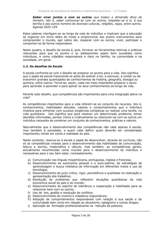 Programa da Disciplina de Desenho e Geometria Descritiva – 11ª Classe
Página 3 de 28
Saber viver juntos e com os outros que traduz a dimensão ética do
Homem, isto é, saber comunicar-se com os outros, respeitar-se a si, à sua
família e aos outros homens de diversas culturas, religiões, raças, entre outros.
Agenda 2025:129
Estes saberes interligam-se ao longo da vida do indivíduo e implicam que a educação
se organize em torno deles de modo a proporcionar aos jovens instrumentos para
compreender o mundo, agir sobre ele, cooperar com os outros, viver, participar e
comportar-se de forma responsável.
Neste quadro, o desafio da escola é, pois, fornecer as ferramentas teóricas e práticas
relevantes para que os jovens e os adolescentes sejam bem sucedidos como
indivíduos, e como cidadãos responsáveis e úteis na família, na comunidade e na
sociedade, em geral.
1.2. Os desafios da Escola
A escola confronta-se com o desafio de preparar os jovens para a vida. Isto significa
que o papel da escola transcende os actos de ensinar a ler, a escrever, a contar ou de
transmitir grandes quantidades de conhecimentos de história, geografia, biologia ou
química, entre outros. Torna-se, assim, cada vez mais importante preparar o aluno
para aprender a aprender e para aplicar os seus conhecimentos ao longo da vida.
Perante este desafio, que competências são importantes para uma integração plena na
vida?
As competências importantes para a vida referem-se ao conjunto de recursos, isto é,
conhecimentos, habilidades atitudes, valores e comportamentos que o indivíduo
mobiliza para enfrentar com sucesso exigências complexas ou realizar uma tarefa, na
vida quotidiana. Isto significa que para resolver um determinado problema, tomar
decisões informadas, pensar critica e criativamente ou relacionar-se com os outros um
indivíduo necessita de combinar um conjunto de conhecimentos, práticas e valores.
Naturalmente que o desenvolvimento das competências não cabe apenas à escola,
mas também à sociedade, a quem cabe definir quais deverão ser consideradas
importantes, tendo em conta a realidade do país.
Neste contexto, reserva-se à escola o papel de desenvolver, através do currículo, não
só as competências viradas para o desenvolvimento das habilidades de comunicação,
leitura e escrita, matemática e cálculo, mas também, as competências gerais,
actualmente reconhecidas como cruciais para o desenvolvimento do indivíduo e
necessárias para o seu bem estar, nomeadamente:
a) Comunicação nas línguas moçambicana, portuguesa, inglesa e francesa;
b) Desenvolvimento da autonomia pessoal e a auto-estima; de estratégias de
aprendizagem e busca metódica de informação em diferentes meios e uso de
tecnologia;
c) Desenvolvimento de juízo crítico, rigor, persistência e qualidade na realização e
apresentação dos trabalhos;
d) Resolução de problemas que reflectem situações quotidianas da vida
económica social do país e do mundo;
e) Desenvolvimento do espírito de tolerância e cooperação e habilidade para se
relacionar bem com os outros;
f) Uso de leis, gestão e resolução de conflitos;
g) Desenvolvimento do civismo e cidadania responsáveis;
h) Adopção de comportamentos responsáveis com relação à sua saúde e da
comunidade bem como em relação ao alcoolismo, tabagismo e outras drogas;
i) Aplicação da formação profissionalizante na redução da pobreza;
 