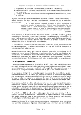 Programa da Disciplina de Desenho e Geometria Descritiva – 11ª Classe
Página 4 de 28
j) Capacidade de lidar com a complexidade, diversidade e mudança;
k) Desenvolvimento de projectos estratégias de implementação individualmente
ou em grupo;
l) Adopção de atitudes positivas em relação aos portadores de deficiências, idosos
e crianças.
Importa destacar que estas competências encerram valores a serem desenvolvidos na
prática educativa no contexto escolar e extra-escolar, numa perspectiva de aprender a
fazer fazendo.
(...) o aluno aprenderá a respeitar o próximo se tiver a oportunidade de
experimentar situações em que este valor é visível. O aluno só aprenderá a viver num
ambiente limpo se a escola estiver limpa e promover o asseio em todos os espaços
escolares. O aluno cumprirá as regras de comportamento se elas forem exigidas e
cumpridas por todos os membros da comunidade escolar de forma coerente e sistemática.
PCESG:27
Neste contexto, o desenvolvimento de valores como a igualdade, liberdade, justiça,
solidariedade, humildade, honestidade, tolerância, responsabilidade, perseverança, o
amor à pátria, o amor próprio, o amor à verdade, o amor ao trabalho, o respeito pelo
próximo e pelo bem comum, deverá estar ancorado à prática educativa e estar
presente em todos os momentos da vida da escola.
As competências acima indicadas são relevantes para que o jovem, ao concluir o ESG
esteja preparado para produzir o seu sustento e o da sua família e prosseguir os
estudos nos níveis subsequentes.
Perspectiva-se que o jovem seja capaz de lidar com economias em mudança, isto é,
adaptar-se a uma economia baseada no conhecimento, em altas tecnologias e que
exigem cada vez mais novas habilidades relacionadas com adaptabilidade, adopção de
perspectivas múltiplas na resolução de problemas, competitividade, motivação,
empreendedorismo e a flexibilidade de modo a ter várias ocupações ao longo da vida.
1.3. A Abordagem Transversal
A transversalidade apresenta-se no currículo do ESG como uma estratégia didáctica
com vista um desenvolvimento integral e harmonioso do indivíduo. Com efeito, toda a
comunidade escolar é chamada a contribuir na formação dos alunos, envolvendo-os na
resolução de situações-problema parecidas com as que se vão confrontar na vida.
No currículo do ESG prevê-se uma abordagem transversal das competências gerais e
dos temas transversais. De referir que, embora os valores se encontrem impregnados
nas competências e nos temas já definidos no PCESG, é importante que as acções
levadas a cabo na escola e as atitudes dos seus intervenientes sobretudo dos
professores constituam um modelo do saber ser, conviver com os outros e bem fazer.
Neste contexto, toda a prática educativa gravita em torno das competências acima
definidas de tal forma que as oportunidades de aprendizagem criadas no ambiente
escolar e fora dele contribuam para o seu desenvolvimento. Assim, espera-se que as
actividades curriculares e co-curriculares sejam suficientemente desafiantes e
estimulem os alunos a mobilizar conhecimentos, habilidades, atitudes e valores.
O currículo do ESG prevê ainda a abordagem de temas transversais, de forma
explícita, ao longo do ano lectivo. Considerando as especificidades de cada disciplina,
são dadas indicações para a sua abordagem no plano temático, nas sugestões
metodológicas e no texto de apoio sobre os temas transversais.
O desenvolvimento de projectos comuns constitui-se também com uma estratégias
que permite estabelecer ligações interdisciplinares, mobilizar as competências
 