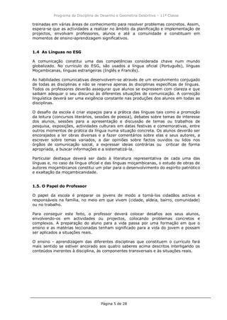 Programa da Disciplina de Desenho e Geometria Descritiva – 11ª Classe
Página 5 de 28
treinadas em várias áreas de conhecimento para resolver problemas concretos. Assim,
espera-se que as actividades a realizar no âmbito da planificação e implementação de
projectos, envolvam professores, alunos e até a comunidade e constituam em
momentos de ensino-aprendizagem significativos.
1.4 As Línguas no ESG
A comunicação constitui uma das competências considerada chave num mundo
globalizado. No currículo do ESG, são usados a língua oficial (Português), línguas
Moçambicanas, línguas estrangeiras (Inglês e Francês).
As habilidades comunicativas desenvolvem-se através de um envolvimento conjugado
de todas as disciplinas e não se reserva apenas às disciplinas específicas de línguas.
Todos os professores deverão assegurar que alunos se expressem com clareza e que
saibam adequar o seu discurso às diferentes situações de comunicação. A correcção
linguística deverá ser uma exigência constante nas produções dos alunos em todas as
disciplinas.
O desafio da escola é criar espaços para a prática das línguas tais como a promoção
da leitura (concursos literários, sessões de poesia), debates sobre temas de interesse
dos alunos, sessões para a apresentação e discussão de temas ou trabalhos de
pesquisa, exposições, actividades culturais em datas festivas e comemorativas, entre
outros momentos de prática da língua numa situação concreta. Os alunos deverão ser
encorajados a ler obras diversas e a fazer comentários sobre elas e seus autores, a
escrever sobre temas variados, a dar opiniões sobre factos ouvidos ou lidos nos
órgãos de comunicação social, a expressar ideias contrárias ou criticar de forma
apropriada, a buscar informações e a sistematizá-la.
Particular destaque deverá ser dado à literatura representativa de cada uma das
línguas e, no caso da língua oficial e das línguas moçambicanas, o estudo de obras de
autores moçambicanos constitui um pilar para o desenvolvimento do espiríto patriótico
e exaltação da moçambicanidade.
1.5. O Papel do Professor
O papel da escola é preparar os jovens de modo a torná-los cidadãos activos e
responsáveis na família, no meio em que vivem (cidade, aldeia, bairro, comunidade)
ou no trabalho.
Para conseguir este feito, o professor deverá colocar desafios aos seus alunos,
envolvendo-os em actividades ou projectos, colocando problemas concretos e
complexos. A preparação do aluno para a vida passa por uma formação em que o
ensino e as matérias leccionadas tenham significado para a vida do jovem e possam
ser aplicados a situações reais.
O ensino - aprendizagem das diferentes disciplinas que constituem o currículo fará
mais sentido se estiver ancorado aos quatro saberes acima descritos interligando os
conteúdos inerentes à disciplina, às componentes transversais e às situações reais.
 
