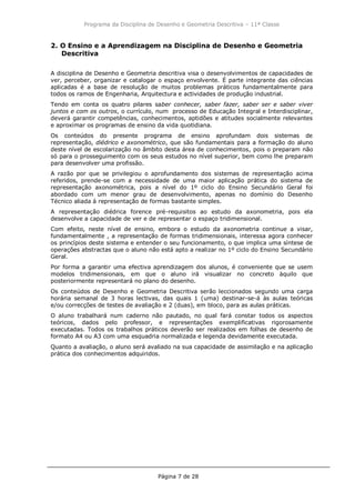 Programa da Disciplina de Desenho e Geometria Descritiva – 11ª Classe
Página 7 de 28
2. O Ensino e a Aprendizagem na Disciplina de Desenho e Geometria
Descritiva
A disciplina de Desenho e Geometria descritiva visa o desenvolvimentos de capacidades de
ver, perceber, organizar e catalogar o espaço envolvente. É parte integrante das ciências
aplicadas é a base de resolução de muitos problemas práticos fundamentalmente para
todos os ramos de Engenharia, Arquitectura e actividades de produção industrial.
Tendo em conta os quatro pilares saber conhecer, saber fazer, saber ser e saber viver
juntos e com os outros, o currículo, num processo de Educação Integral e Interdisciplinar,
deverá garantir competências, conhecimentos, aptidões e atitudes socialmente relevantes
e aproximar os programas de ensino da vida quotidiana.
Os conteúdos do presente programa de ensino aprofundam dois sistemas de
representação, diédrico e axonométrico, que são fundamentais para a formação do aluno
deste nível de escolarização no âmbito desta área de conhecimentos, pois o preparam não
só para o prosseguimento com os seus estudos no nível superior, bem como lhe preparam
para desenvolver uma profissão.
A razão por que se privilegiou o aprofundamento dos sistemas de representação acima
referidos, prende-se com a necessidade de uma maior aplicação prática do sistema de
representação axonométrica, pois a nível do 1º ciclo do Ensino Secundário Geral foi
abordado com um menor grau de desenvolvimento, apenas no domínio do Desenho
Técnico aliada à representação de formas bastante simples.
A representação diédrica forence pré-requisitos ao estudo da axonometria, pois ela
desenvolve a capacidade de ver e de representar o espaço tridimensional.
Com efeito, neste nível de ensino, embora o estudo da axonometria continue a visar,
fundamentalmente , a representação de formas tridimensionais, interessa agora conhecer
os princípios deste sistema e entender o seu funcionamento, o que implica uma síntese de
operações abstractas que o aluno não está apto a realizar no 1º ciclo do Ensino Secundário
Geral.
Por forma a garantir uma efectiva aprendizagem dos alunos, é conveniente que se usem
modelos tridimensionais, em que o aluno irá visualizar no concreto àquilo que
posteriormente representará no plano do desenho.
Os conteúdos de Desenho e Geometria Descritiva serão leccionados segundo uma carga
horária semanal de 3 horas lectivas, das quais 1 (uma) destinar-se-á às aulas teóricas
e/ou correcções de testes de avaliação e 2 (duas), em bloco, para as aulas práticas.
O aluno trabalhará num caderno não pautado, no qual fará constar todos os aspectos
teóricos, dados pelo professor, e representações exemplificativas rigorosamente
executadas. Todos os trabalhos práticos deverão ser realizados em folhas de desenho de
formato A4 ou A3 com uma esquadria normalizada e legenda devidamente executada.
Quanto a avaliação, o aluno será avaliado na sua capacidade de assimilação e na aplicação
prática dos conhecimentos adquiridos.
 