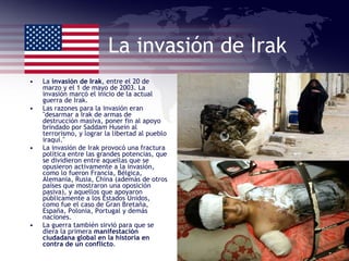 La invasión de Irak La  invasión de Irak , entre el 20 de marzo y el 1 de mayo de 2003. La invasión marcó el inicio de la actual guerra de Irak. Las razones para la invasión eran "desarmar a Irak de armas de destrucción masiva, poner fin al apoyo brindado por Saddam Husein al terrorismo, y lograr la libertad al pueblo iraquí." La invasión de Irak provocó una fractura política entre las grandes potencias, que se dividieron entre aquellas que se opusieron activamente a la invasión, como lo fueron Francia, Bélgica, Alemania, Rusia, China (además de otros países que mostraron una oposición pasiva), y aquellos que apoyaron públicamente a los Estados Unidos, como fue el caso de Gran Bretaña, España, Polonia, Portugal y demás naciones. La guerra también sirvió para que se diera la primera  manifestación ciudadana global en la historia en contra de un conflicto . 