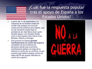 ¿Cuál fue la respuesta popular tras el apoyo de España a los Estados Unidos? A partir del 11 de Septiembre y la respuesta de los Estados Unidos de invadir Irak produjo una serie de consecuencias políticas para España, que en ese momento estaba bajo la presidencia de José María Aznar quién decidió apoyar a los Estados Unidos junto a otros países como fueron Gran Bretaña, Polonia y Portugal. Esto provocó en España  grandes manifestaciones en contra de la guerra  (alrededor de los 8 millones de personas) siendo esta la primera manifestación global a lo largo de la historia en contra de un conflicto, lo que provocó que hubiera ataques contra las sedes del PP por grupos radicales en contra de la guerra. 