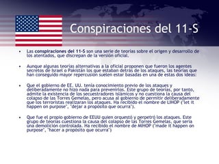 Conspiraciones del 11-S Las  conspiraciones del 11-S  son una serie de teorías sobre el origen y desarrollo de los atentados, que discrepan de la versión oficial.  Aunque algunas teorías alternativas a la oficial proponen que fueron los agentes secretos de Israel o Pakistán los que estaban detrás de los ataques, las teorías que han conseguido mayor repercusión suelen estar basadas en una de estas dos ideas: Que el gobierno de EE. UU. tenía conocimiento previo de los ataques y deliberadamente no hizo nada para prevenirlos. Este grupo de teorías, por tanto, admite la existencia de los secuestradores islámicos y no cuestiona la causa del colapso de las Torres Gemelas, pero acusa al gobierno de permitir deliberadamente que los terroristas realizaran los ataques. Ha recibido el nombre de LIHOP ("let it happen on purpose", "dejar a propósito que ocurra"). Que fue el propio gobierno de EEUU quien orquestó y perpetró los ataques. Este grupo de teorías cuestiona la causa del colapso de las Torres Gemelas, que sería una demolición controlada. Ha recibido el nombre de MIHOP ("made it happen on purpose", "hacer a propósito que ocurra") 