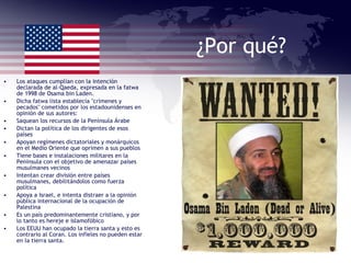 ¿Por qué? Los ataques cumplían con la intención declarada de al-Qaeda, expresada en la fatwa de 1998 de Osama bin Laden. Dicha fatwa lista establecía "crímenes y pecados" cometidos por los estadounidenses en opinión de sus autores: Saquean los recursos de la Península Árabe  Dictan la política de los dirigentes de esos países  Apoyan regímenes dictatoriales y monárquicos en el Medio Oriente que oprimen a sus pueblos  Tiene bases e instalaciones militares en la Península con el objetivo de amenazar países musulmanes vecinos  Intentan crear división entre países musulmanes, debilitándolos como fuerza política  Apoya a Israel, e intenta distraer a la opinión pública internacional de la ocupación de Palestina  Es un país predominantemente cristiano, y por lo tanto es hereje e islamofóbico  Los EEUU han ocupado la tierra santa y esto es contrario al Coran. Los infieles no pueden estar en la tierra santa. 