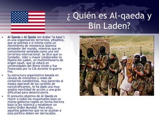 ¿ Quién es Al-qaeda y Bin Laden? Al Qaeda  o  Al Qaida  (en árabe:‘la base’) es una organización terrorista, yihadista, que se plantea a sí misma como un movimiento de resistencia islámica alrededor del mundo, mientras que es comúnmente señalada como una red terrorista internacional. Se dice que su fundador, líder y mayor colaborador es Osama bin Laden, un multimillonario de origen saudí, que se educó en universidades del Reino Unido y fue financiado por la CIA durante la guerra fría. Su estructura organizativa basada en células de militantes y redes de contactos clandestinos, muy parecida al modus operandi de los carteles de narcotraficantes, le ha dado una muy amplia movilidad de acción y una gran dificultad para desarticularla. El presunto objetivo de Al Qaeda es reunir a todos los musulmanes bajo un mismo gobierno regido en forma estricta bajo la ley islámica y establecer un nuevo Orden Mundial. Para ellos, aquellos gobiernos que no se ajustan a esta política deben ser derrocados.  