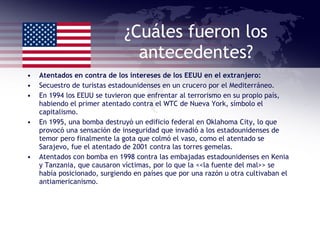 ¿Cuáles fueron los antecedentes? Atentados en contra de los intereses de los EEUU en el extranjero: Secuestro de turistas estadounidenses en un crucero por el Mediterráneo. En 1994 los EEUU se tuvieron que enfrentar al terrorismo en su propio país, habiendo el primer atentado contra el WTC de Nueva York, símbolo el capitalismo. En 1995, una bomba destruyó un edificio federal en Oklahoma City, lo que provocó una sensación de inseguridad que invadió a los estadounidenses de temor pero finalmente la gota que colmó el vaso, como el atentado se Sarajevo, fue el atentado de 2001 contra las torres gemelas. Atentados con bomba en 1998 contra las embajadas estadounidenses en Kenia y Tanzania, que causaron víctimas, por lo que la <<la fuente del mal>> se había posicionado, surgiendo en países que por una razón u otra cultivaban el antiamericanismo. 