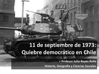 11 de septiembre de 1973: 
Quiebre democrático en Chile 
> Profesor Julio Reyes Ávila 
Historia, Geografía y Ciencias Sociales 
 