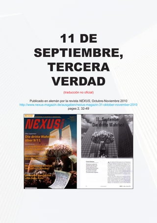11 de 
Septiembre, 
tercera 
verdad 
(traducción no oficial) 
Publicado en alemán por la revista NEXUS, Octubre-Noviembre 2010 
http://www.nexus-magazin.de/ausgaben/nexus-magazin-31-oktober-november-2010 
pages 2, 32-49 
11. September: Die dritte Wahrheit 
11th of September - the third truth. 
(English version) 
Originally published in German by NEXUS magazine, October-November 2010: 
http://www.nexus-magazin.de/ausgaben/nexus-magazin-31-oktober-november-2010 
pages 2, 32-49; 
This English translation of the article is published with the kind permission of the NEXUS’ 
editors and that of the author – Dimitri A. Khalezov. 
Copyright notice: 
Anyone is permitted to freely re-publish this article in any language, except in German, 
providing that no meaning of the article is modified in any way, and providing that the 
original source of the information, the author’s name, and the NEXUS magazine are duly 
 