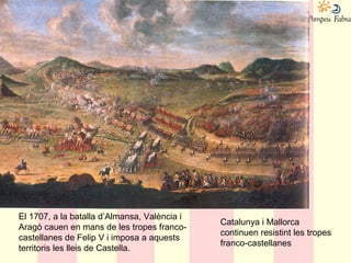 El 1707, a la batalla d’Almansa, València i
Aragó cauen en mans de les tropes franco-
castellanes de Felip V i imposa a aquests
territoris les lleis de Castella.
Catalunya i Mallorca
continuen resistint les tropes
franco-castellanes
 