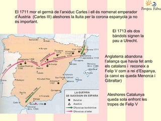 Anglaterra abandona
l’aliança que havia fet amb
els catalans i reconeix a
Felip V com a rei d’Espanya,
(a canvi es queda Menorca i
Gibraltar)
El 1711 mor el germà de l’arxiduc Carles i ell és nomenat emperador
d’Àustria (Carles III) aleshores la lluita per la corona espanyola ja no
és important.
El 1713 els dos
bàndols signen la
pau a Utrecht.
Aleshores Catalunya
queda sola enfront les
tropes de Felip V
 