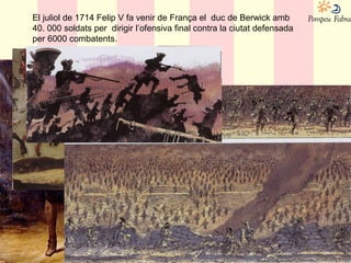 El juliol de 1714 Felip V fa venir de França el duc de Berwick amb
40. 000 soldats per dirigir l’ofensiva final contra la ciutat defensada
per 6000 combatents.
 