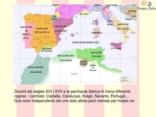 Durant els segles XVI i XVII a la península ibèrica hi havia diferents
regnes i comtats: Castella, Catalunya, Aragó, Navarra, Portugal....
Que eren independents els uns dels altres però manats pel mateix rei.
 