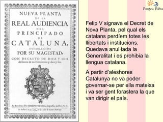 Felip V signava el Decret de
Nova Planta, pel qual els
catalans perdíem totes les
llibertats i institucions.
Quedava anul·lada la
Generalitat i es prohibia la
llengua catalana.
A partir d’aleshores
Catalunya no va poder
governar-se per ella mateixa
i va ser gent forastera la que
van dirigir el país.
 