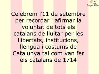 Celebrem l’11 de setembre
per recordar i afirmar la
voluntat de tots els
catalans de lluitar per les
llibertats, institucions,
llengua i costums de
Catalunya tal com van fer
els catalans de 1714
 