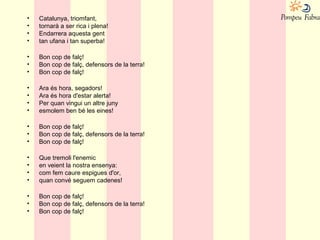 • Catalunya, triomfant,
• tornarà a ser rica i plena!
• Endarrera aquesta gent
• tan ufana i tan superba!
• Bon cop de falç!
• Bon cop de falç, defensors de la terra!
• Bon cop de falç!
• Ara és hora, segadors!
• Ara és hora d'estar alerta!
• Per quan vingui un altre juny
• esmolem ben bé les eines!
• Bon cop de falç!
• Bon cop de falç, defensors de la terra!
• Bon cop de falç!
• Que tremoli l'enemic
• en veient la nostra ensenya:
• com fem caure espigues d'or,
• quan convé seguem cadenes!
• Bon cop de falç!
• Bon cop de falç, defensors de la terra!
• Bon cop de falç!
 