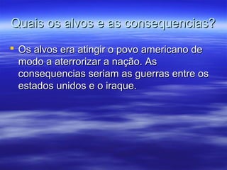 Quais os alvos e as consequencias?Quais os alvos e as consequencias?
 Os alvos era atingir o povo americano deOs alvos era atingir o povo americano de
modo a aterrorizar a nação. Asmodo a aterrorizar a nação. As
consequencias seriam as guerras entre osconsequencias seriam as guerras entre os
estados unidos e o iraque.estados unidos e o iraque.
 