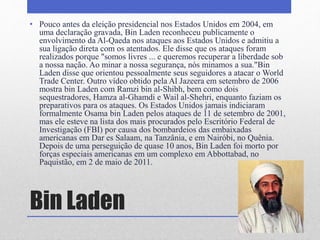 Bin Laden
• Pouco antes da eleição presidencial nos Estados Unidos em 2004, em
uma declaração gravada, Bin Laden reconheceu publicamente o
envolvimento da Al-Qaeda nos ataques aos Estados Unidos e admitiu a
sua ligação direta com os atentados. Ele disse que os ataques foram
realizados porque "somos livres ... e queremos recuperar a liberdade sob
a nossa nação. Ao minar a nossa segurança, nós minamos a sua."Bin
Laden disse que orientou pessoalmente seus seguidores a atacar o World
Trade Center. Outro vídeo obtido pela Al Jazeera em setembro de 2006
mostra bin Laden com Ramzi bin al-Shibh, bem como dois
sequestradores, Hamza al-Ghamdi e Wail al-Shehri, enquanto faziam os
preparativos para os ataques. Os Estados Unidos jamais indiciaram
formalmente Osama bin Laden pelos ataques de 11 de setembro de 2001,
mas ele esteve na lista dos mais procurados pelo Escritório Federal de
Investigação (FBI) por causa dos bombardeios das embaixadas
americanas em Dar es Salaam, na Tanzânia, e em Nairóbi, no Quênia.
Depois de uma perseguição de quase 10 anos, Bin Laden foi morto por
forças especiais americanas em um complexo em Abbottabad, no
Paquistão, em 2 de maio de 2011.
 