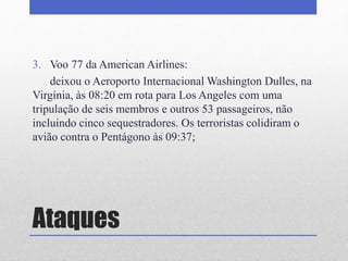 Ataques
3. Voo 77 da American Airlines:
deixou o Aeroporto Internacional Washington Dulles, na
Virgínia, às 08:20 em rota para Los Angeles com uma
tripulação de seis membros e outros 53 passageiros, não
incluindo cinco sequestradores. Os terroristas colidiram o
avião contra o Pentágono às 09:37;
 