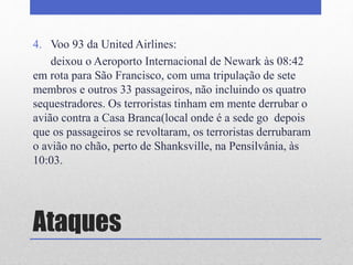 Ataques
4. Voo 93 da United Airlines:
deixou o Aeroporto Internacional de Newark às 08:42
em rota para São Francisco, com uma tripulação de sete
membros e outros 33 passageiros, não incluindo os quatro
sequestradores. Os terroristas tinham em mente derrubar o
avião contra a Casa Branca(local onde é a sede go depois
que os passageiros se revoltaram, os terroristas derrubaram
o avião no chão, perto de Shanksville, na Pensilvânia, às
10:03.
 