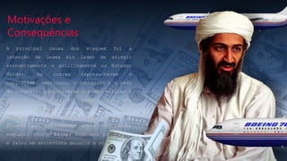 Motivações e
Consequências
A principal causa dos ataques foi a
intenção de Osama bin Laden de atingir
economicamente e politicamente os Estados
Unidos. As torres representavam o
capitalismo americano, o Pentágono e a sede
do congresso simbolizavam o poder militar e
político. Em 2002, Bin Laden enviou uma
carta falando sobre as agressões aos
muçulmanos. Os EUA ofereceram 50 milhões de
dólares por informações sobre Bin Laden,
enquanto George Walker Bush era presidente
e falou em entrevista durante a coletiva.
 