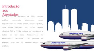 Introdução
aos
Atentados
No dia 11 de setembro de 2001, quatro
aviões comerciais americanos foram
sequestrados na costa leste. Desses quatro,
dois foram lançados nas torres gêmeas
(Boeing 767 e 757), outros no Pentágono e
outro em uma área desabilitada na
Pensilvânia. Morreram 2.767 pessoas no
ataque, além dos 19 sequestradores dos
aviões.
 