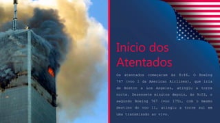 Os atentados começaram às 8:46. O Boeing
767 (voo 1 da American Airlines), que iria
de Boston a Los Angeles, atingiu a torre
norte. Dezessete minutos depois, às 9:03, o
segundo Boeing 767 (voo 175), com o mesmo
destino do voo 11, atingiu a torre sul em
uma transmissão ao vivo.
Início dos
Atentados
 
