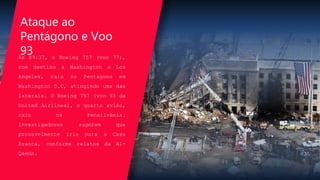 Às 09:37, o Boeing 757 (voo 77),
com destino a Washington a Los
Angeles, caiu no Pentágono em
Washington D.C, atingindo uma das
laterais. O Boeing 757 (voo 93 da
United Airlines), o quarto avião,
caiu na Pensilvânia.
Investigadores sugerem que
provavelmente iria para a Casa
Branca, conforme relatos da Al-
Qaeda.
Ataque ao
Pentágono e Voo
93
 