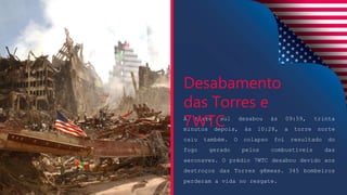 A torre sul desabou às 09:59, trinta
minutos depois, às 10:28, a torre norte
caiu também. O colapso foi resultado do
fogo gerado pelos combustíveis das
aeronaves. O prédio 7WTC desabou devido aos
destroços das Torres gêmeas. 345 bombeiros
perderam a vida no resgate.
Desabamento
das Torres e
7WTC
 