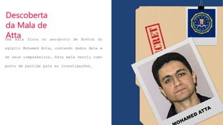 Descoberta
da Mala de
Atta
Uma mala ficou no aeroporto de Boston do
egípcio Mohamed Atta, contendo dados dele e
de seus companheiros. Esta mala serviu como
ponto de partida para as investigações.
 