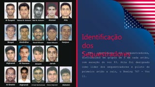 O FBI identificou 19 sequestradores,
distribuídos em grupos de 5 em cada avião,
com exceção do voo 93. Atta foi designado
como líder dos sequestradores e piloto do
primeiro avião a cair, o Boeing 767 - Voo
11.
Identificação
dos
Sequestradores
 