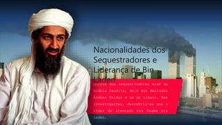 Quinze dos sequestradores eram da
Arábia Saudita, dois dos Emirados
Árabes Unidos e um do Líbano. Nas
investigações, descobriu-se que o
líder do atentado era Osama bin
Laden.
Nacionalidades dos
Sequestradores e
Liderança de Bin
Laden
 