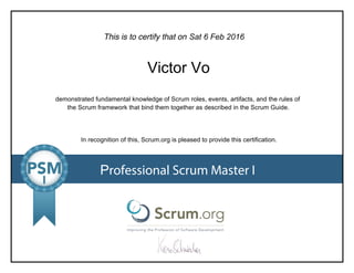 This is to certify that on
demonstrated fundamental knowledge of Scrum roles, events, artifacts, and the rules of
the Scrum framework that bind them together as described in the Scrum Guide.
In recognition of this, Scrum.org is pleased to provide this certification.
Professional Scrum Master I
Sat 6 Feb 2016
Victor Vo
 