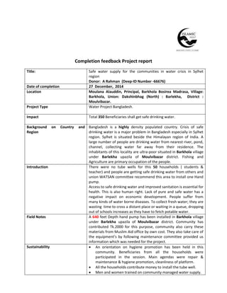 Completion feedback Project report
Title: Safe water supply for the communities in water crisis in Sylhet
region
Donor: A Rahman (Deep-ID Number -66676)
Date of completion 27 December, 2014
Location Moulana Alauddin, Principal, Barkhola Bosirea Madrasa, Village:
Barkhola, Union: Dakshinbhag (North) : Barlekha, District :
Moulvibazar.
Project Type Water Project Bangladesh.
Impact Total 350 Beneficiaries shall get safe drinking water.
Background on Country and
Region
Bangladesh is a highly density populated country. Crisis of safe
drinking water is a major problem in Bangladesh especially in Sylhet
region. Sylhet is situated beside the Himalayan region of India. A
large number of people are drinking water from nearest river, pond,
channel, collecting water far away from their residence. The
inhabitants of this locality are ultra-poor situated in Barkhola village
under Barlekha upazila of Moulvibazar district. Fishing and
Agriculture are primary occupation of the people.
Introduction There were no tube wells for this 50 households ( students &
teacher) and people are getting safe drinking water from others and
union WATSAN committee recommend this area to install one Hand
pump.
Access to safe drinking water and improved sanitation is essential for
health. This is also human right. Lack of pure and safe water has a
negative impact on economic development. People suffer from
many kinds of water borne diseases. To collect fresh water; they are
wasting time to cross a distant place or waiting in a queue, dropping
out of schools increases as they have to fetch potable water.
Field Notes A 640 feet Depth hand pump has been installed in Barkhola village
under Barlekha upazila of Moulvibazar district. Community has
contributed Tk.2000 for this purpose, community also carry these
materials from Muslim Aid office by own cost. They also take care of
the equipment’s by following maintenance committee provided us
information which was needed for the project.
Sustainability  An orientation on hygiene promotion has been held in this
community. Beneficiaries from all the households were
participated in the session. Main agendas were repair &
maintenance & hygiene promotion, cleanliness of platform.
 All the households contribute money to install the tube well.
 Men and women trained on community managed water supply.
 
