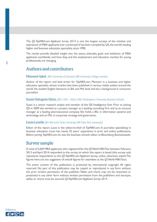 2 
Follow us 
The QS TopMBA.com Applicant Survey 2014 is one the largest surveys of the mindset and 
aspirations of MBA applicants ever conducted. It has been compiled by QS, the world’s leading 
higher and business education specialists, since 1990. 
The results provide detailed insight into the status, attitudes, goals and ambitions of MBA 
applicants worldwide, and how they, and the employment and education markets for young 
professionals, are changing. 
Authors and contributors 
Mansoor Iqbal (BA University of Leicester, MA University College London) 
Author of the report and lead writer for TopMBA.com, Mansoor is a business and higher 
education specialist, whose articles have been published in various media outlets around the 
world. He studied English literature at BA and MA level and has a background in consumer 
journalism. 
Susan Gatuguta Gitau, (BSc USIU – Africa, MSc Nottingham University Business School) 
Susan is a senior research analyst and member of the QS Intelligence Unit. Prior to joining 
QS in 2009 she worked as a project manager at a leading consulting firm and as an account 
manager at a leading pharmaceutical company. She holds a BSc in information systems and 
technology and an MSc in corporate strategy and governance. 
Louis Lavelle (BA Montclair State University, MA New York University) 
Editor of the report, Louis is the editor-in-chief of TopMBA.com. A journalist specializing in 
business education, Louis has nearly 35 years’ experience in print and online publications. 
Before joining TopMBA.com, he was the business schools editor at Bloomberg Businessweek. 
Survey sample 
A total of 5,604 MBA applicants who registered for the QS World MBA Tour between February 
2013 and April 2014 responded to the survey on which this report is based (this survey only 
represents respondents to the QS TopMBA.com Applicant Survey, unless otherwise stated. The 
figures here are not suggestive of overall figures for attendees at the QS World MBA Tour). 
The entire content of this publication is protected by international copyright. All rights 
reserved. No part of this publication may be copied or reproduced in any form without 
the prior written permission of the publisher. Tables and charts may not be reworked or 
presented in any other form without written permission from the publishers and excerpts, 
tables or charts must be sourced: QS TopMBA.com Applicant Survey 2014. 
 