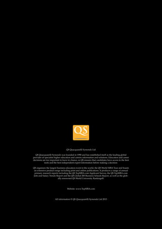 26 
Follow us 
QS Quacquarelli Symonds Ltd 
QS Quacquarelli Symonds was founded in 1990 and has established itself as the leading global 
provider of specialist higher education and careers information and solutions. Education and career 
decisions are too important to leave to chance, so QS ensures that candidates have access to the best 
tools and the best independent expert information before making a decision. 
QS organizes the largest business education event in the world, the QS World MBA Tour and boasts 
an extensive product range including print and online publications. It produces a range of annual 
primary research reports including the QS TopMBA.com Applicant Survey, the QS TopMBA.com 
Jobs and Salary Trends Report and the QS Global 200 Business Schools Report, as well as the glob-ally 
renowned QS World University Rankings®. 
Website: www.TopMBA.com 
All information © QS Quacquarelli Symonds Ltd 2013 
