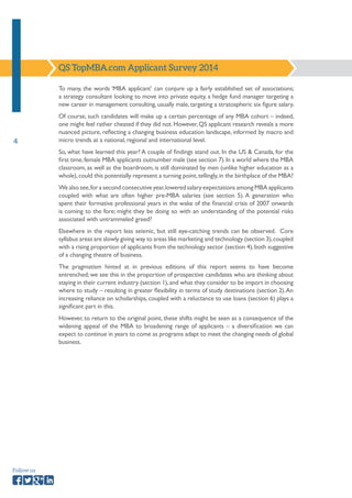 4 
Follow us 
To many, the words ‘MBA applicant’ can conjure up a fairly established set of associations; 
a strategy consultant looking to move into private equity, a hedge fund manager targeting a 
new career in management consulting, usually male, targeting a stratospheric six figure salary. 
Of course, such candidates will make up a certain percentage of any MBA cohort – indeed, 
one might feel rather cheated if they did not. However, QS applicant research reveals a more 
nuanced picture, reflecting a changing business education landscape, informed by macro and 
micro trends at a national, regional and international level. 
So, what have learned this year? A couple of findings stand out. In the US & Canada, for the 
first time, female MBA applicants outnumber male (see section 7). In a world where the MBA 
classroom, as well as the boardroom, is still dominated by men (unlike higher education as a 
whole), could this potentially represent a turning point, tellingly, in the birthplace of the MBA? 
We also see, for a second consecutive year, lowered salary expectations among MBA applicants 
coupled with what are often higher pre-MBA salaries (see section 5). A generation who 
spent their formative professional years in the wake of the financial crisis of 2007 onwards 
is coming to the fore; might they be doing so with an understanding of the potential risks 
associated with untrammeled greed? 
Elsewhere in the report less seismic, but still eye-catching trends can be observed. Core 
syllabus areas are slowly giving way to areas like marketing and technology (section 3), coupled 
with a rising proportion of applicants from the technology sector (section 4), both suggestive 
of a changing theatre of business. 
The pragmatism hinted at in previous editions of this report seems to have become 
entrenched; we see this in the proportion of prospective candidates who are thinking about 
staying in their current industry (section 1), and what they consider to be import in choosing 
where to study – resulting in greater flexibility in terms of study destinations (section 2). An 
increasing reliance on scholarships, coupled with a reluctance to use loans (section 6) plays a 
significant part in this. 
However, to return to the original point, these shifts might be seen as a consequence of the 
widening appeal of the MBA to broadening range of applicants – a diversification we can 
expect to continue in years to come as programs adapt to meet the changing needs of global 
business. 
QS TopMBA.com Applicant Survey 2014 
 