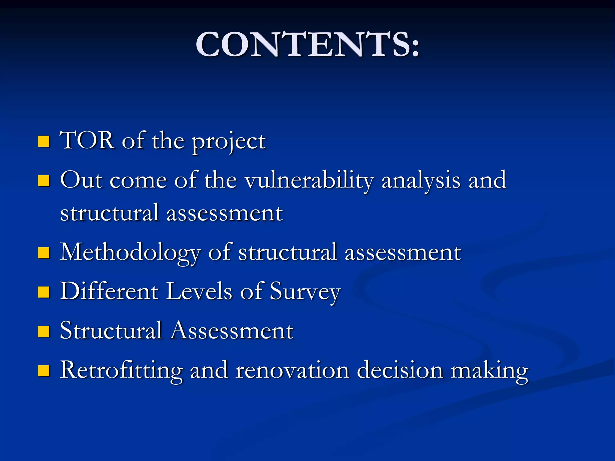 CONTENTS:
TOR of the project
Out come of the vulnerability analysis and
structural assessment
Methodology of structural assessment
Different Levels of Survey
Structural Assessment
Retrofitting and renovation decision making

 