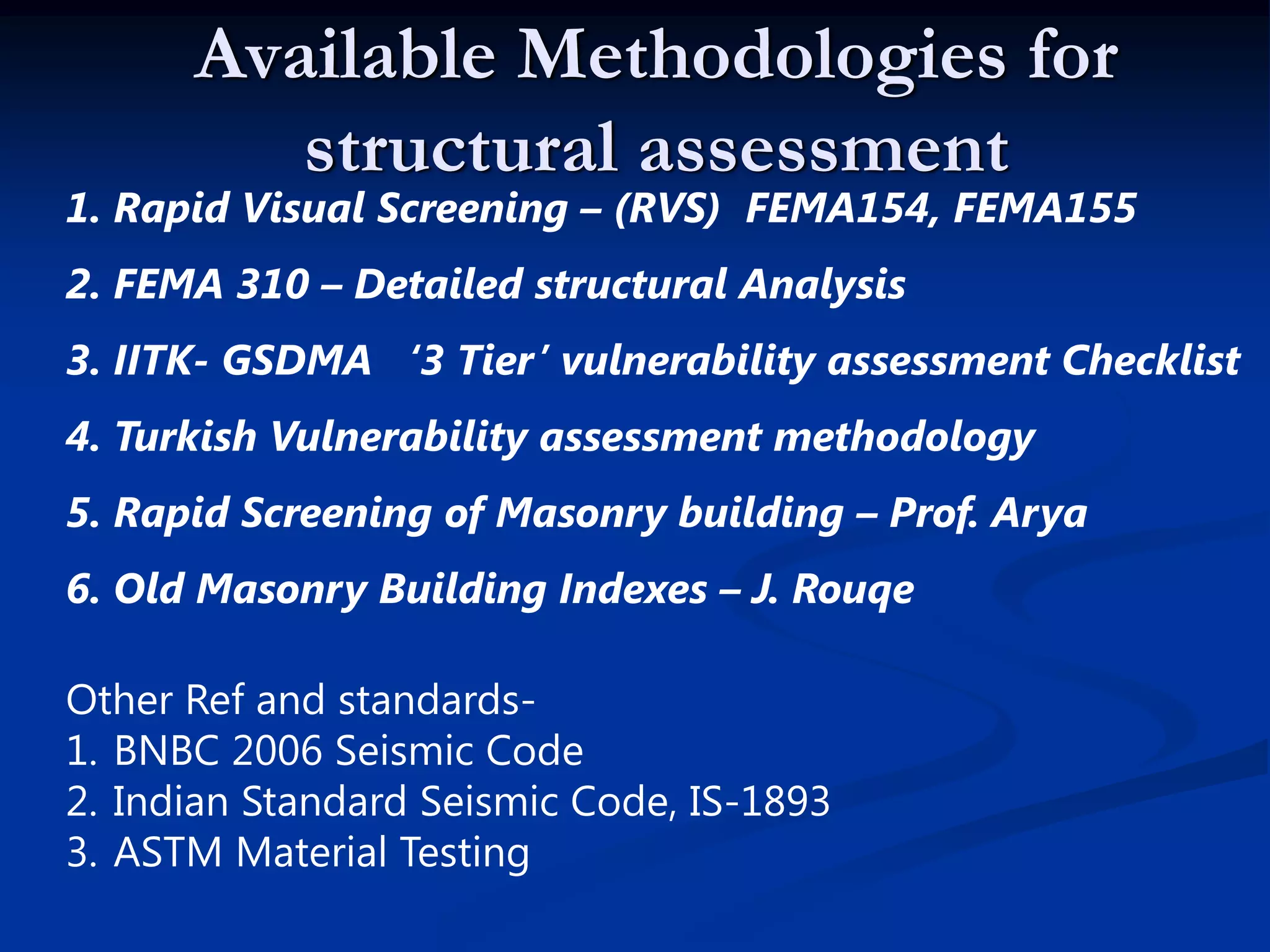 Available Methodologies for
structural assessment

1. Rapid Visual Screening – (RVS) FEMA154, FEMA155
2. FEMA 310 – Detailed structural Analysis
3. IITK- GSDMA ‘3 Tier’ vulnerability assessment Checklist
4. Turkish Vulnerability assessment methodology
5. Rapid Screening of Masonry building – Prof. Arya
6. Old Masonry Building Indexes – J. Rouqe
Other Ref and standards1. BNBC 2006 Seismic Code
2. Indian Standard Seismic Code, IS-1893
3. ASTM Material Testing

 