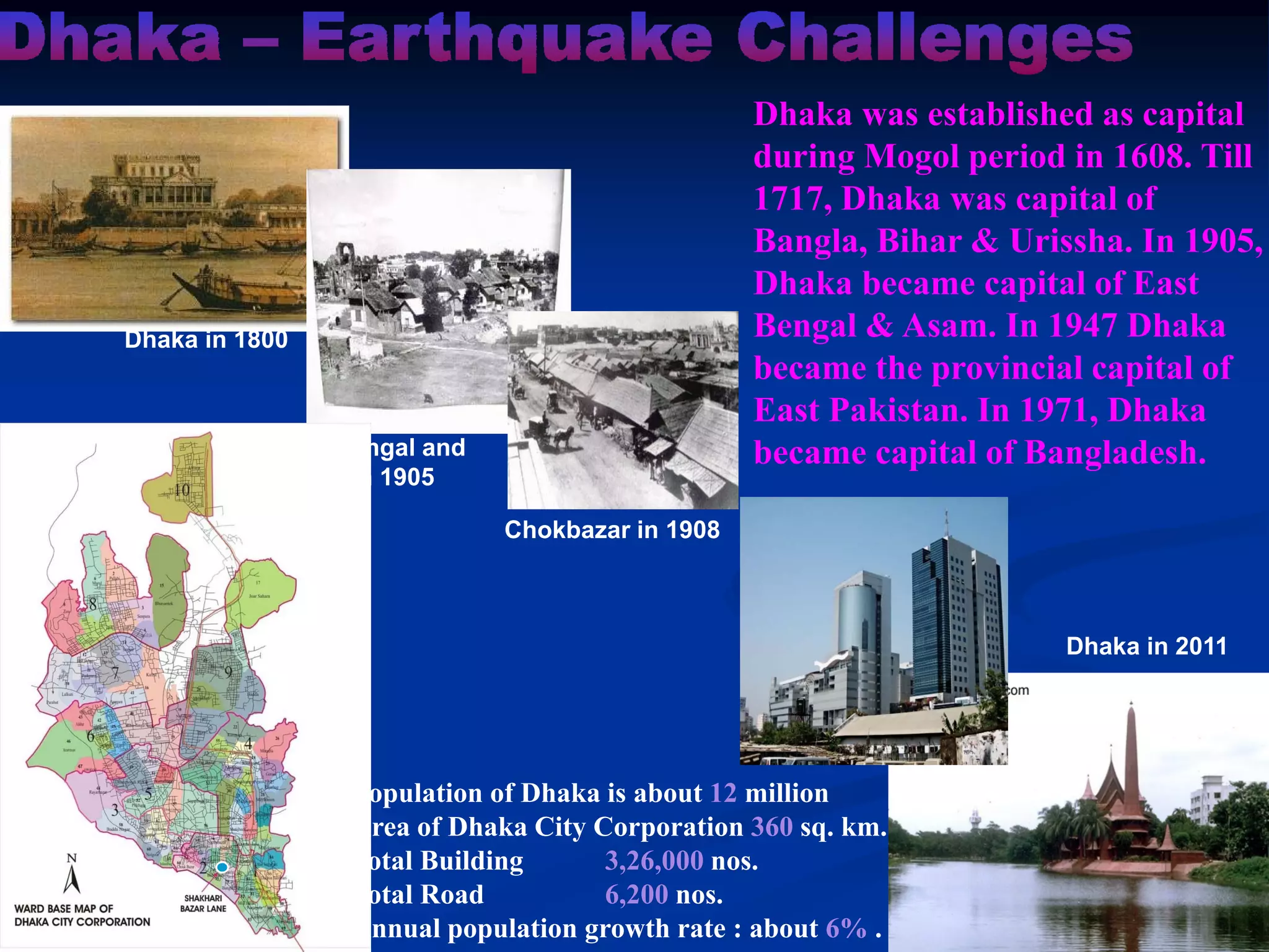 Dhaka was established as capital
during Mogol period in 1608. Till
1717, Dhaka was capital of
Bangla, Bihar & Urissha. In 1905,
Dhaka became capital of East
Bengal & Asam. In 1947 Dhaka
became the provincial capital of
East Pakistan. In 1971, Dhaka
became capital of Bangladesh.

Dhaka in 1800

East Bengal and
Asam 1905
Chokbazar in 1908

Dhaka in 2011

Population of Dhaka is about 12 million
Area of Dhaka City Corporation 360 sq. km.
Total Building
3,26,000 nos.
Total Road
6,200 nos.
Annual population growth rate : about 6% .

 