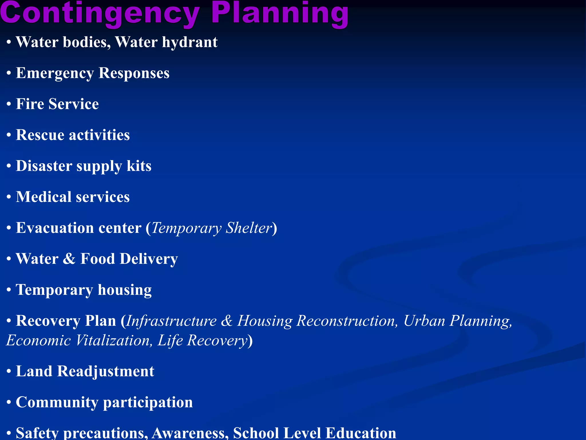 • Water bodies, Water hydrant
• Emergency Responses
• Fire Service
• Rescue activities
• Disaster supply kits
• Medical services
• Evacuation center (Temporary Shelter)
• Water & Food Delivery
• Temporary housing
• Recovery Plan (Infrastructure & Housing Reconstruction, Urban Planning,
Economic Vitalization, Life Recovery)
• Land Readjustment
• Community participation
• Safety precautions, Awareness, School Level Education

 