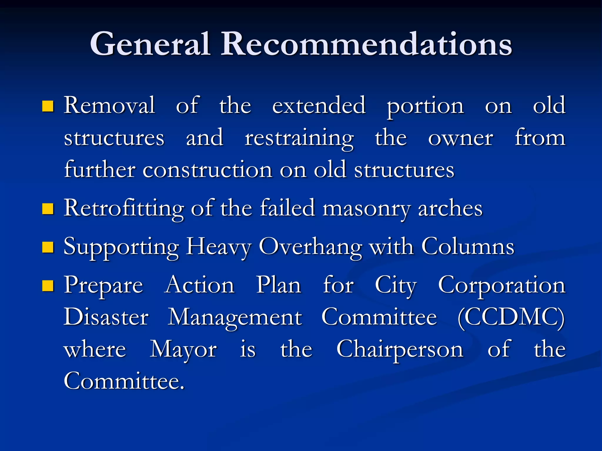 General Recommendations
Removal of the extended portion on old
structures and restraining the owner from
further construction on old structures
Retrofitting of the failed masonry arches
Supporting Heavy Overhang with Columns
Prepare Action Plan for City Corporation
Disaster Management Committee (CCDMC)
where Mayor is the Chairperson of the
Committee.

 