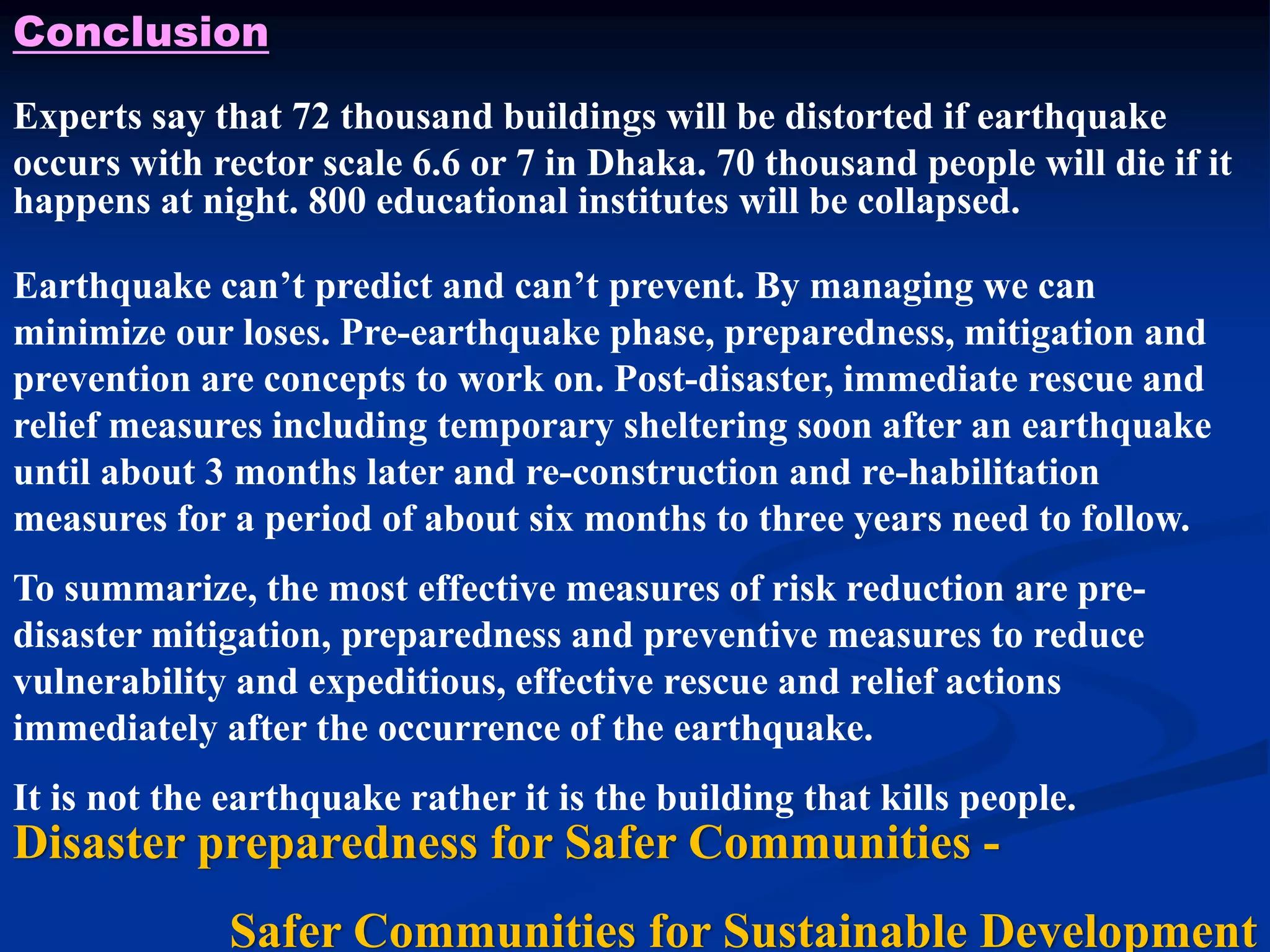Conclusion
Experts say that 72 thousand buildings will be distorted if earthquake
occurs with rector scale 6.6 or 7 in Dhaka. 70 thousand people will die if it
happens at night. 800 educational institutes will be collapsed.
Earthquake can’t predict and can’t prevent. By managing we can
minimize our loses. Pre-earthquake phase, preparedness, mitigation and
prevention are concepts to work on. Post-disaster, immediate rescue and
relief measures including temporary sheltering soon after an earthquake
until about 3 months later and re-construction and re-habilitation
measures for a period of about six months to three years need to follow.
To summarize, the most effective measures of risk reduction are predisaster mitigation, preparedness and preventive measures to reduce
vulnerability and expeditious, effective rescue and relief actions
immediately after the occurrence of the earthquake.
It is not the earthquake rather it is the building that kills people.

Disaster preparedness for Safer Communities Safer Communities for Sustainable Development

 