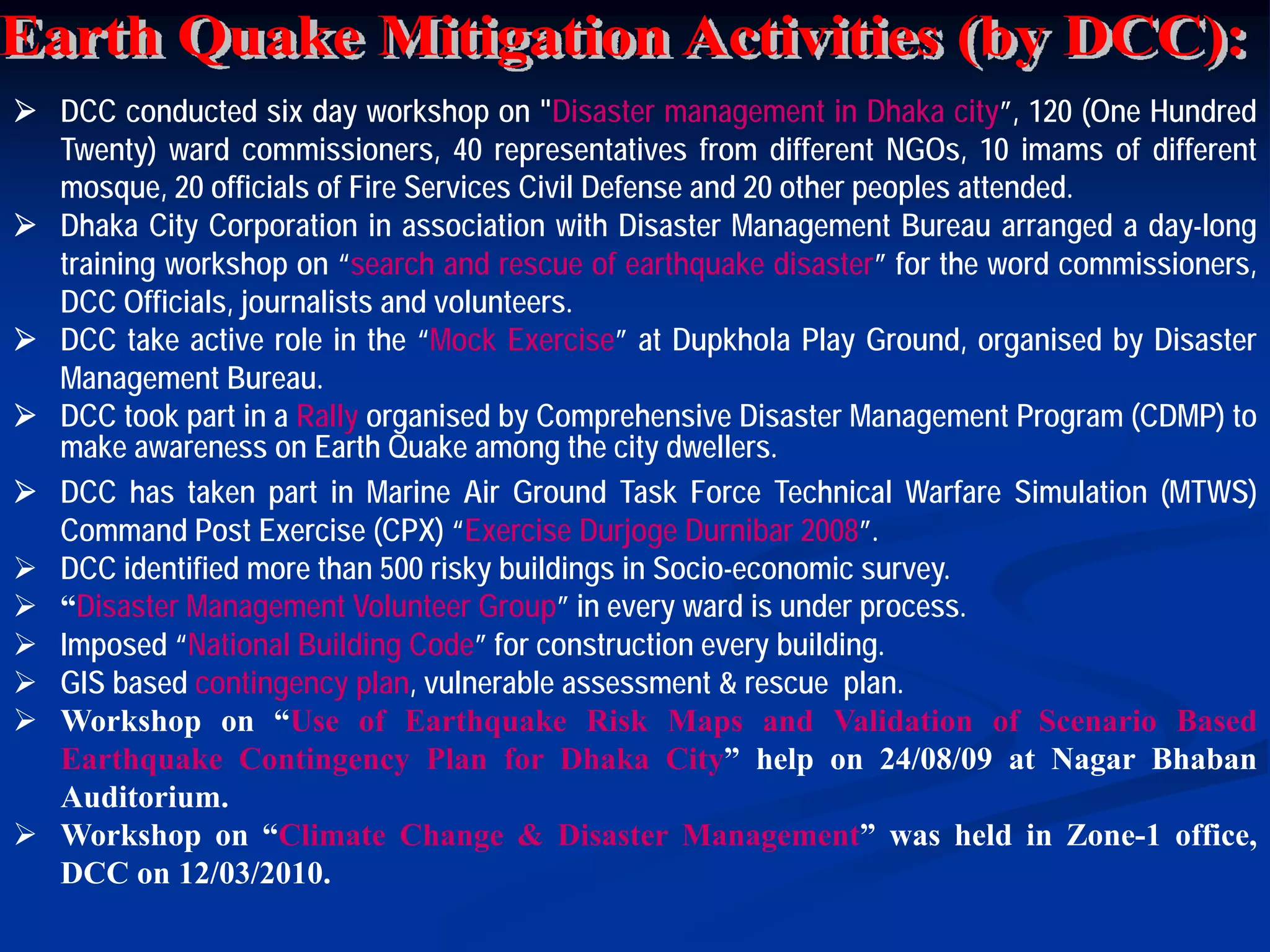 DCC conducted six day workshop on "Disaster management in Dhaka city”, 120 (One Hundred
Twenty) ward commissioners, 40 representatives from different NGOs, 10 imams of different
mosque, 20 officials of Fire Services Civil Defense and 20 other peoples attended.
Dhaka City Corporation in association with Disaster Management Bureau arranged a day-long
training workshop on “search and rescue of earthquake disaster” for the word commissioners,
DCC Officials, journalists and volunteers.
DCC take active role in the “Mock Exercise” at Dupkhola Play Ground, organised by Disaster
Management Bureau.
DCC took part in a Rally organised by Comprehensive Disaster Management Program (CDMP) to
make awareness on Earth Quake among the city dwellers.
DCC has taken part in Marine Air Ground Task Force Technical Warfare Simulation (MTWS)
Command Post Exercise (CPX) “Exercise Durjoge Durnibar 2008”.
DCC identified more than 500 risky buildings in Socio-economic survey.
“Disaster Management Volunteer Group” in every ward is under process.
Imposed “National Building Code” for construction every building.
GIS based contingency plan, vulnerable assessment & rescue plan.
Workshop on “Use of Earthquake Risk Maps and Validation of Scenario Based
Earthquake Contingency Plan for Dhaka City” help on 24/08/09 at Nagar Bhaban
Auditorium.
Workshop on “Climate Change & Disaster Management” was held in Zone-1 office,
DCC on 12/03/2010.

 