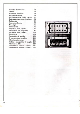 Inversões de intervalos              68
      Tríades                              70
      Cadências no violão                  75
      Acordes de sétima                    76
      Acordes de nona, quarta e sexta      81
      Extensões dos acordes de sétima      84
      Poliacordes                          89
      Acordes sinónimos                    90
      Modulação                            91
      Improvisação                         94
      Clichés de bíues e rock I            96
      Técnicas de solo na guitarra         97
      Clichés de blues e rock II          100
      Harmónicos                          105
      Substituição de acordes             108
      O instrumentista completo           114
      Afinações alternativas              116
      Análise e transposição de canções   118
      Técnicas de slide                   120
      Dicionário de acordes — Parte I     121
      Dicionário de acordes — Parte II    146




160
 
