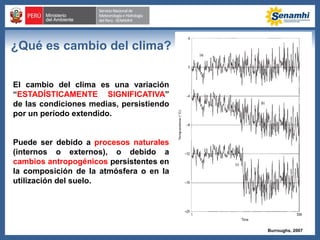 ¿Qué es cambio del clima?
El cambio del clima es una variación
“ESTADÍSTICAMENTE SIGNIFICATIVA”
de las condiciones medias, persistiendo
por un período extendido.
Puede ser debido a procesos naturales
(internos o externos), o debido a
cambios antropogénicos persistentes en
la composición de la atmósfera o en la
utilización del suelo.
Burroughs, 2007
 