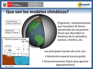 Programas computacionales
que resuelven de forma
aproximada las ecuaciones
físicas que describen la
dinámica de la atmosfera,
océano, criósfera, etc.
Las principales fuentes de error son:
• Resolución espacial (coarse grids)
• Parametrizaciones físicas (non-general
approximations)Source: NOAA
Que son los modelos climáticos?
 