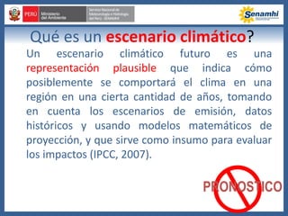 Qué es un escenario climático?
Un escenario climático futuro es una
representación plausible que indica cómo
posiblemente se comportará el clima en una
región en una cierta cantidad de años, tomando
en cuenta los escenarios de emisión, datos
históricos y usando modelos matemáticos de
proyección, y que sirve como insumo para evaluar
los impactos (IPCC, 2007).
PRONOSTICO
 