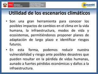 Utilidad de los escenarios climáticos
• Son una gran herramienta para conocer los
posibles impactos de cambios en el clima en la vida
humana, la infraestructura, modos de vida y
ecosistemas, permitiéndonos proponer planes de
adaptación de largo plazo e identificar riesgos
futuros.
• En esta forma, podemos reducir nuestra
vulnerabilidad y riesgo ante posibles desastres que
pueden resultar en la pérdida de vidas humanas,
aunado a fuertes pérdidas económicas y daños a la
infraestructura.
 